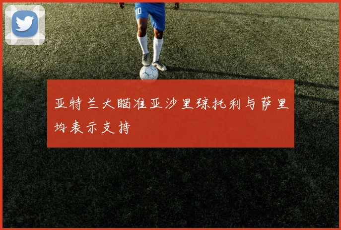 亚特兰大瞄准亚沙里琼托利与萨里均表示支持