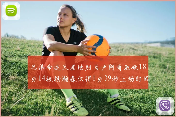 兄弟命运天差地别马卢阿奇狂砍18分14板杨瀚森仅得1分39秒上场时间