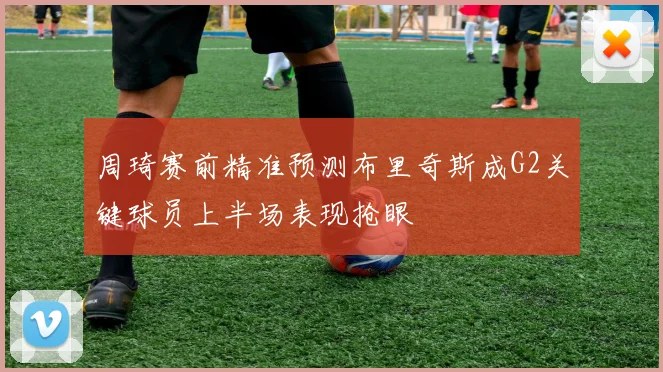 周琦赛前精准预测布里奇斯成G2关键球员上半场表现抢眼