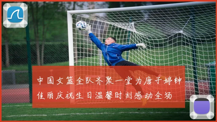 中国女篮全队齐聚一堂为唐子婷钟佳丽庆祝生日温馨时刻感动全场