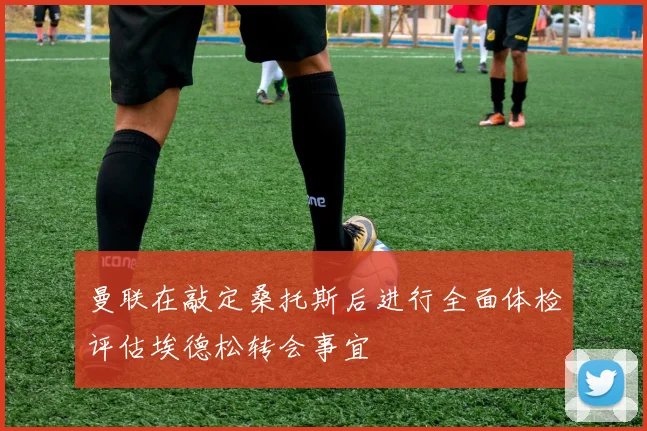 曼联在敲定桑托斯后进行全面体检评估埃德松转会事宜
