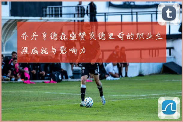 乔丹亨德森盛赞莫德里奇的职业生涯成就与影响力