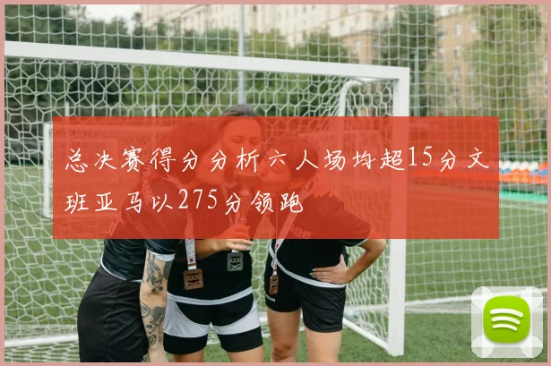 总决赛得分分析六人场均超15分文班亚马以275分领跑
