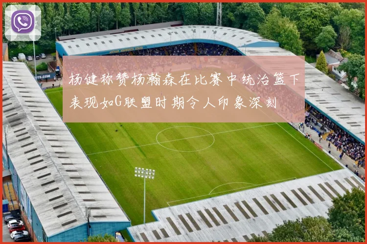 杨健称赞杨瀚森在比赛中统治篮下表现如G联盟时期令人印象深刻