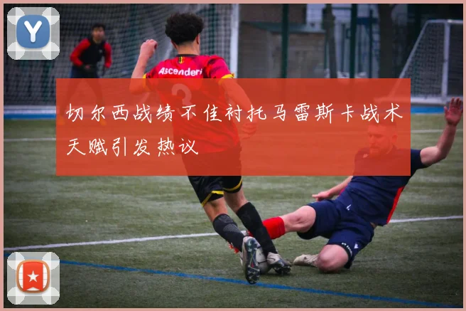 切尔西战绩不佳衬托马雷斯卡战术天赋引发热议
