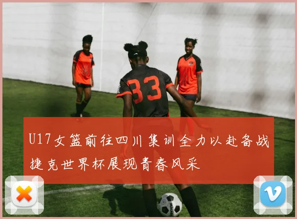 U17女篮前往四川集训全力以赴备战捷克世界杯展现青春风采