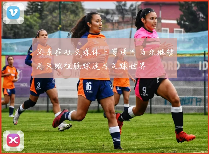 父亲在社交媒体上寄语内马尔继续用天赋征服球迷与足球世界