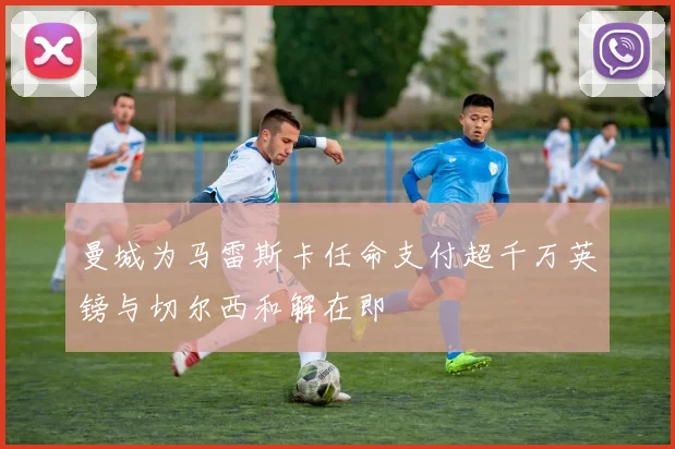曼城为马雷斯卡任命支付超千万英镑与切尔西和解在即