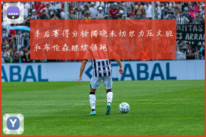 季后赛得分榜揭晓米切尔力压文班和布伦森继续领跑
