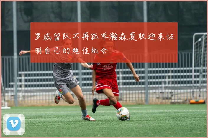 罗威留队不再孤单瀚森夏联迎来证明自己的绝佳机会