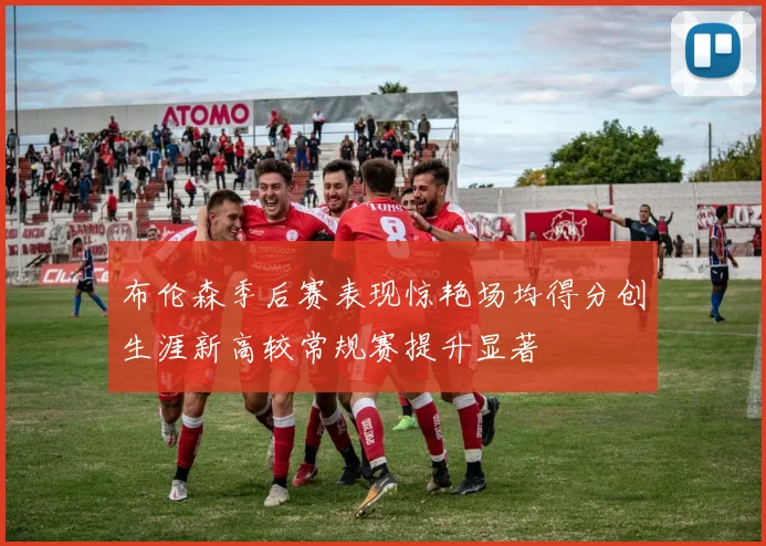 布伦森季后赛表现惊艳场均得分创生涯新高较常规赛提升显著