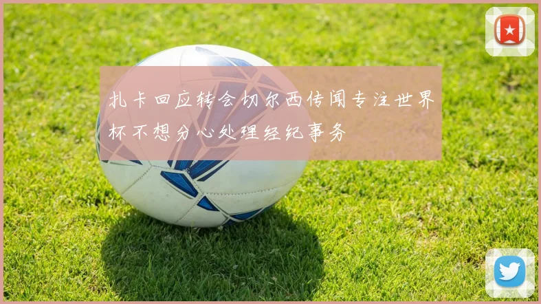 扎卡回应转会切尔西传闻专注世界杯不想分心处理经纪事务