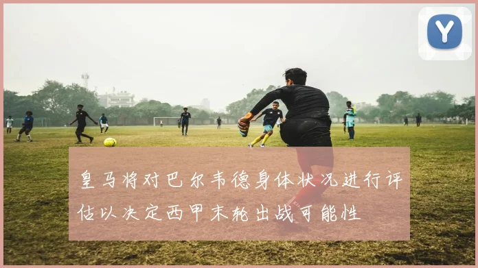 皇马将对巴尔韦德身体状况进行评估以决定西甲末轮出战可能性