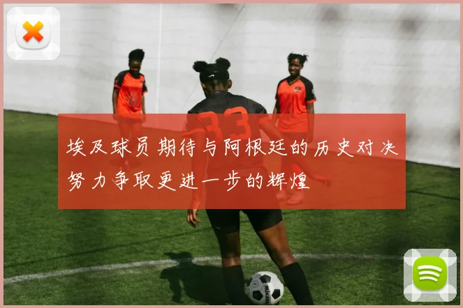 埃及球员期待与阿根廷的历史对决努力争取更进一步的辉煌