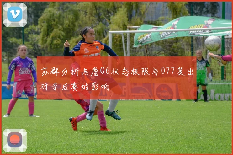苏群分析老詹G6状态极限与077复出对季后赛的影响