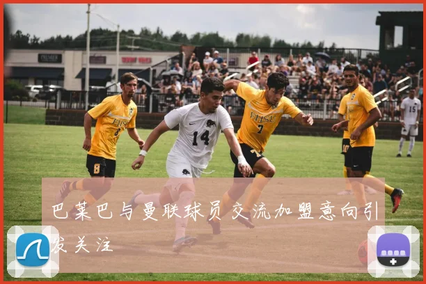 巴莱巴与曼联球员交流加盟意向引发关注