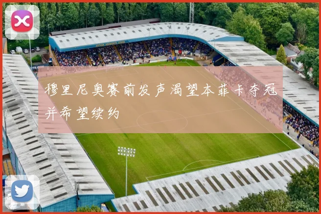 穆里尼奥赛前发声渴望本菲卡夺冠并希望续约