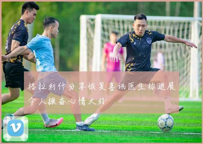 格拉利什分享恢复喜讯医生称进展令人振奋心情大好