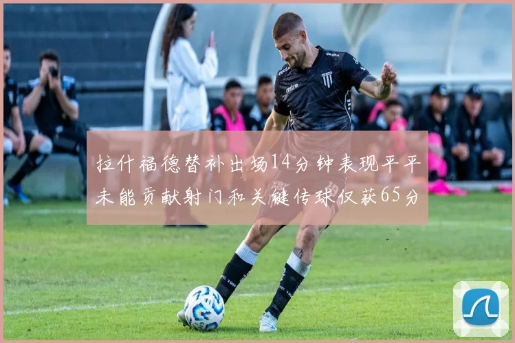 拉什福德替补出场14分钟表现平平未能贡献射门和关键传球仅获65分