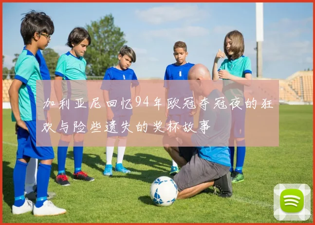 加利亚尼回忆94年欧冠夺冠夜的狂欢与险些遗失的奖杯故事
