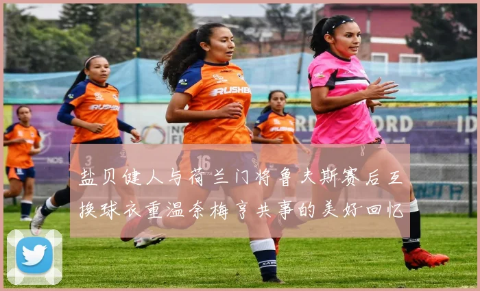 盐贝健人与荷兰门将鲁夫斯赛后互换球衣重温奈梅亨共事的美好回忆