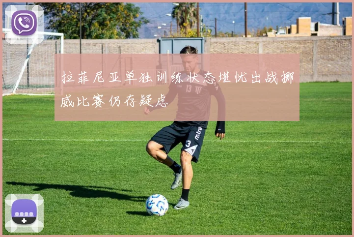 拉菲尼亚单独训练状态堪忧出战挪威比赛仍存疑虑
