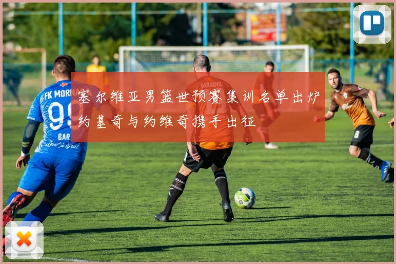 塞尔维亚男篮世预赛集训名单出炉约基奇与约维奇携手出征