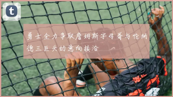 勇士全力争取詹姆斯字母哥与伦纳德三巨头的意向接洽