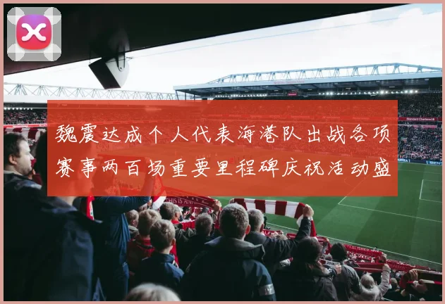 魏震达成个人代表海港队出战各项赛事两百场重要里程碑庆祝活动盛况回顾
