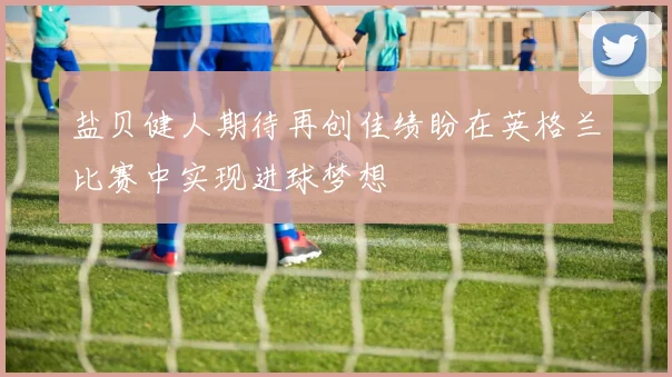 盐贝健人期待再创佳绩盼在英格兰比赛中实现进球梦想