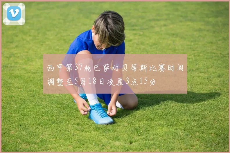 西甲第37轮巴萨对贝蒂斯比赛时间调整至5月18日凌晨3点15分
