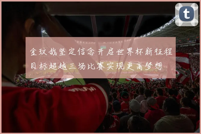 金玟哉坚定信念开启世界杯新征程目标超越三场比赛实现更高梦想